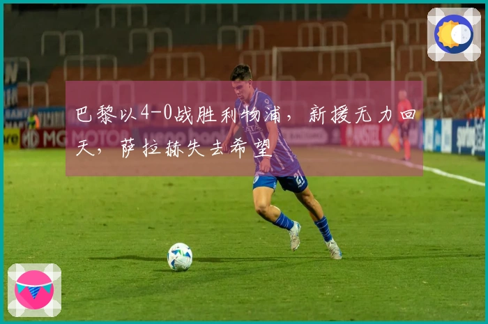 巴黎以4-0战胜利物浦，新援无力回天，萨拉赫失去希望