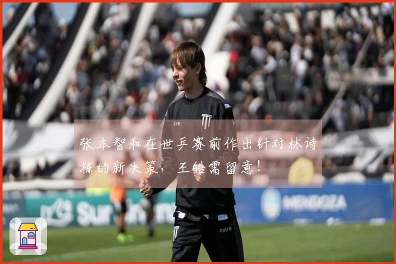 张本智和在世乒赛前作出针对林诗栋的新决策，王皓需留意！