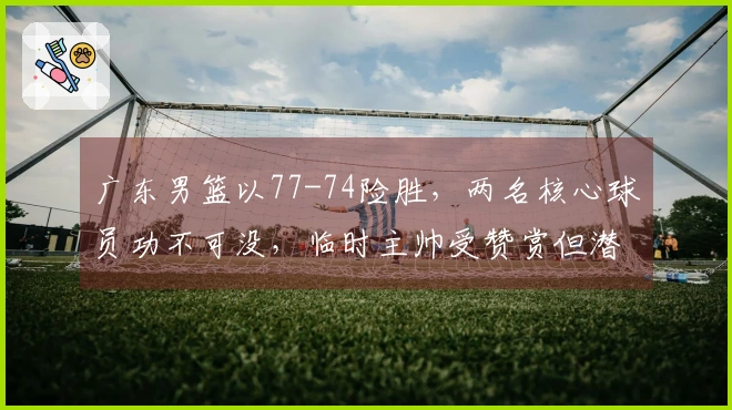 广东男篮以77-74险胜，两名核心球员功不可没，临时主帅受赞赏但潜在问题凸显