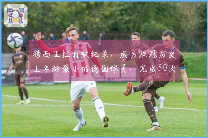 穆西亚拉打破纪录，成为欧冠历史上年龄最小的德国球员，完成50次出场