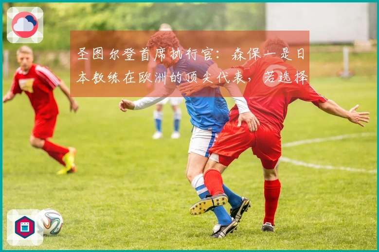 圣图尔登首席执行官：森保一是日本教练在欧洲的顶尖代表，若选择教练他将是优先考虑者