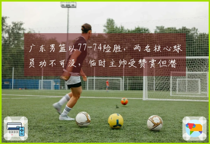 广东男篮以77-74险胜，两名核心球员功不可没，临时主帅受赞赏但潜在问题凸显